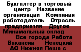 Бухгалтер в торговый центр › Название организации ­ Компания-работодатель › Отрасль предприятия ­ Другое › Минимальный оклад ­ 18 000 - Все города Работа » Вакансии   . Ненецкий АО,Нижняя Пеша с.